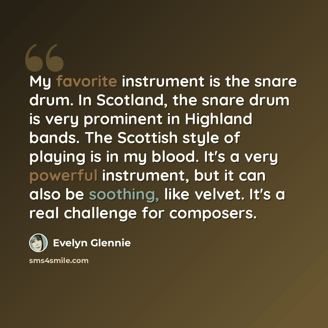 “My favorite instrument is the snare drum. In Scotland, the snare drum is very prominent in Highland bands. The Scottish style of playing is in my blood. It's a very powerful instrument, but it can also be soothing, like velvet. It's a real challenge for composers.” quote by Evelyn Glennie