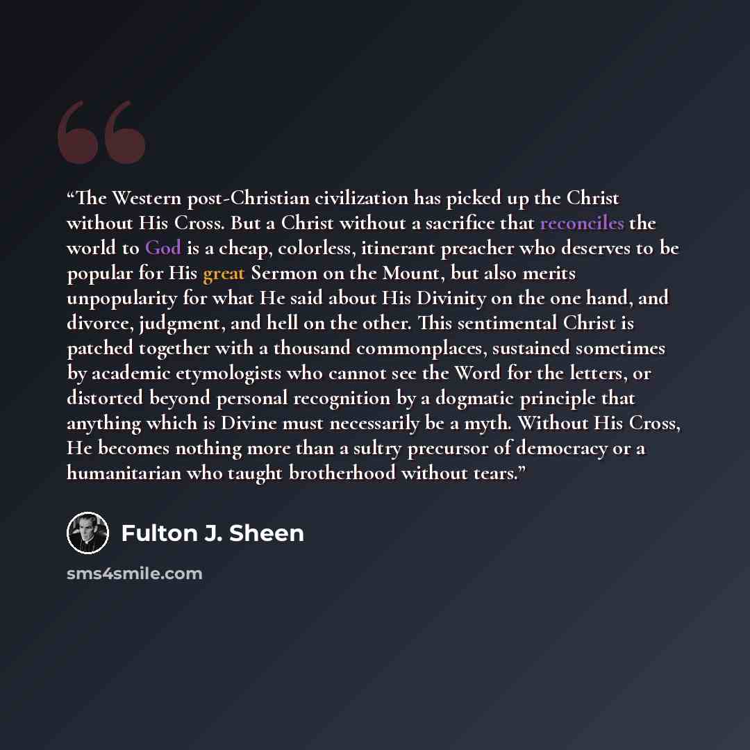 “The Western post-Christian civilization has picked up the Christ without His Cross. But a Christ without a sacrifice that reconciles the world to God is a cheap, colorless, itinerant preacher who deserves to be popular for His great Sermon on the Mount, but also merits unpopularity for what He…” quote by Fulton J. Sheen