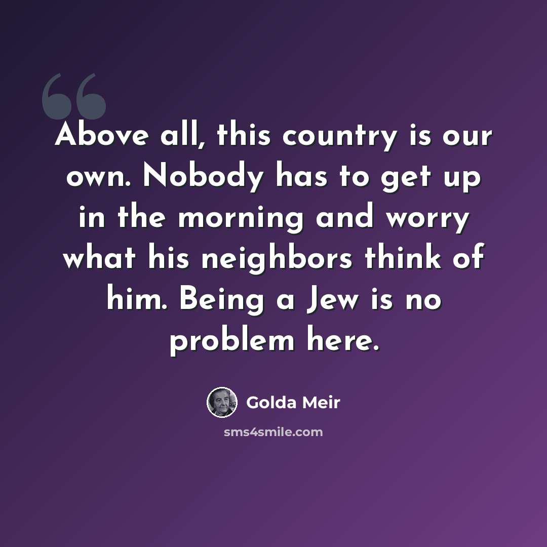 “Above all, this country is our own. Nobody has to get up in the morning and worry what his neighbors think of him. Being a Jew is no problem here.” quote by Golda Meir