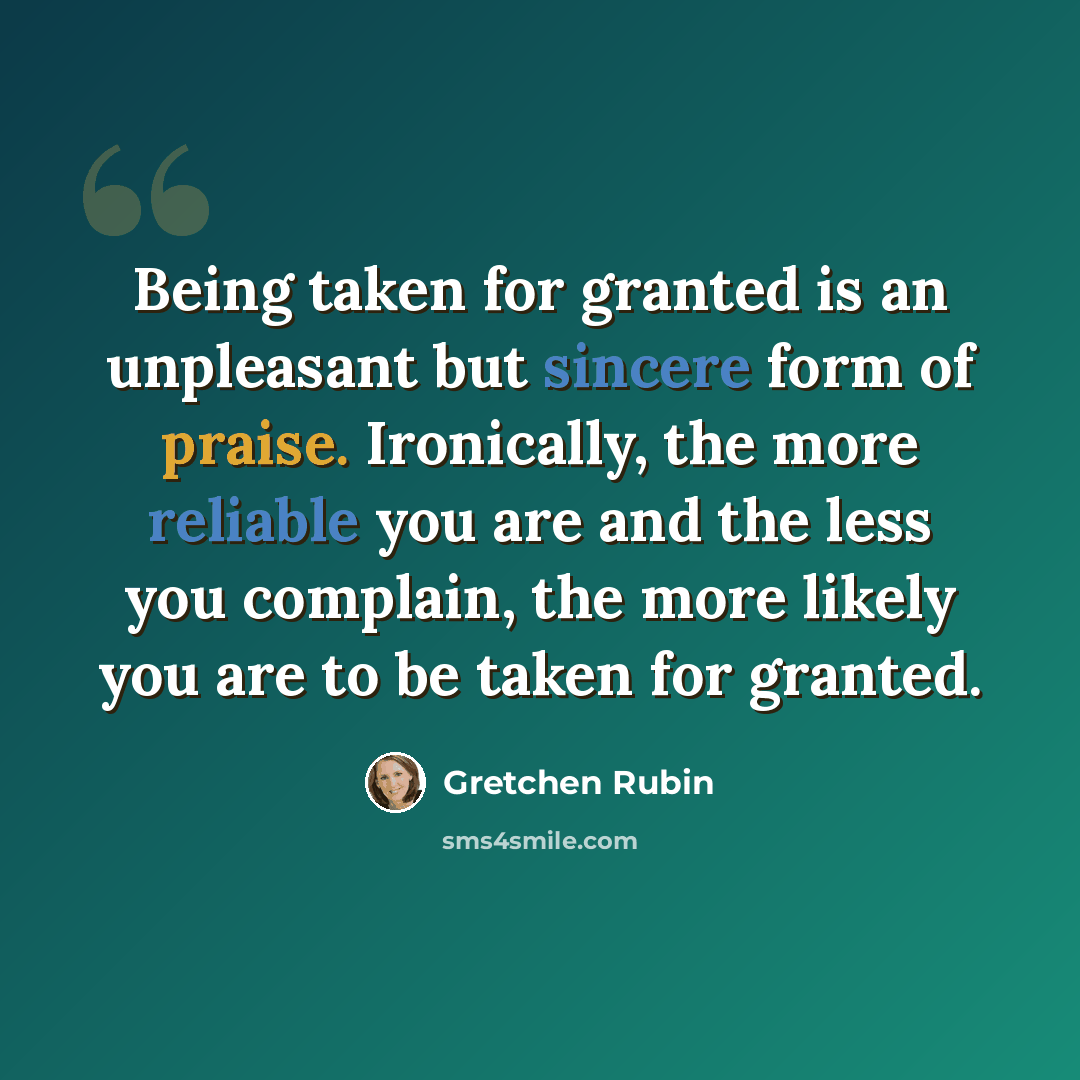 “Being taken for granted is an unpleasant but sincere form of praise. Ironically, the more reliable you are and the less you complain, the more likely you are to be taken for granted.” quote by Gretchen Rubin