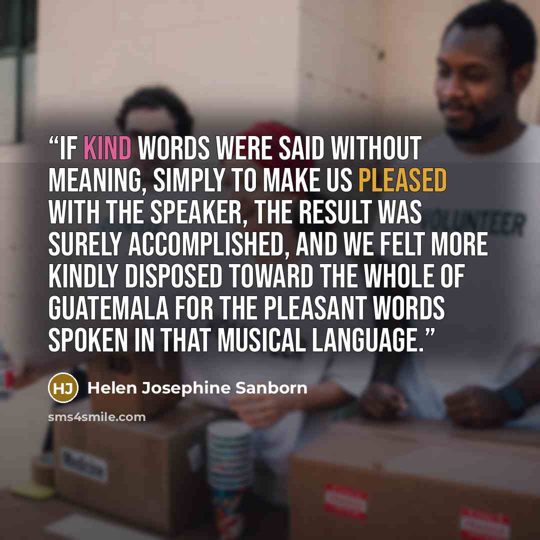 “If kind words were said without meaning, simply to make us pleased with the speaker, the result was surely accomplished, and we felt more kindly disposed toward the whole of Guatemala for the pleasant words spoken in that musical language.” quote by Helen Josephine Sanborn