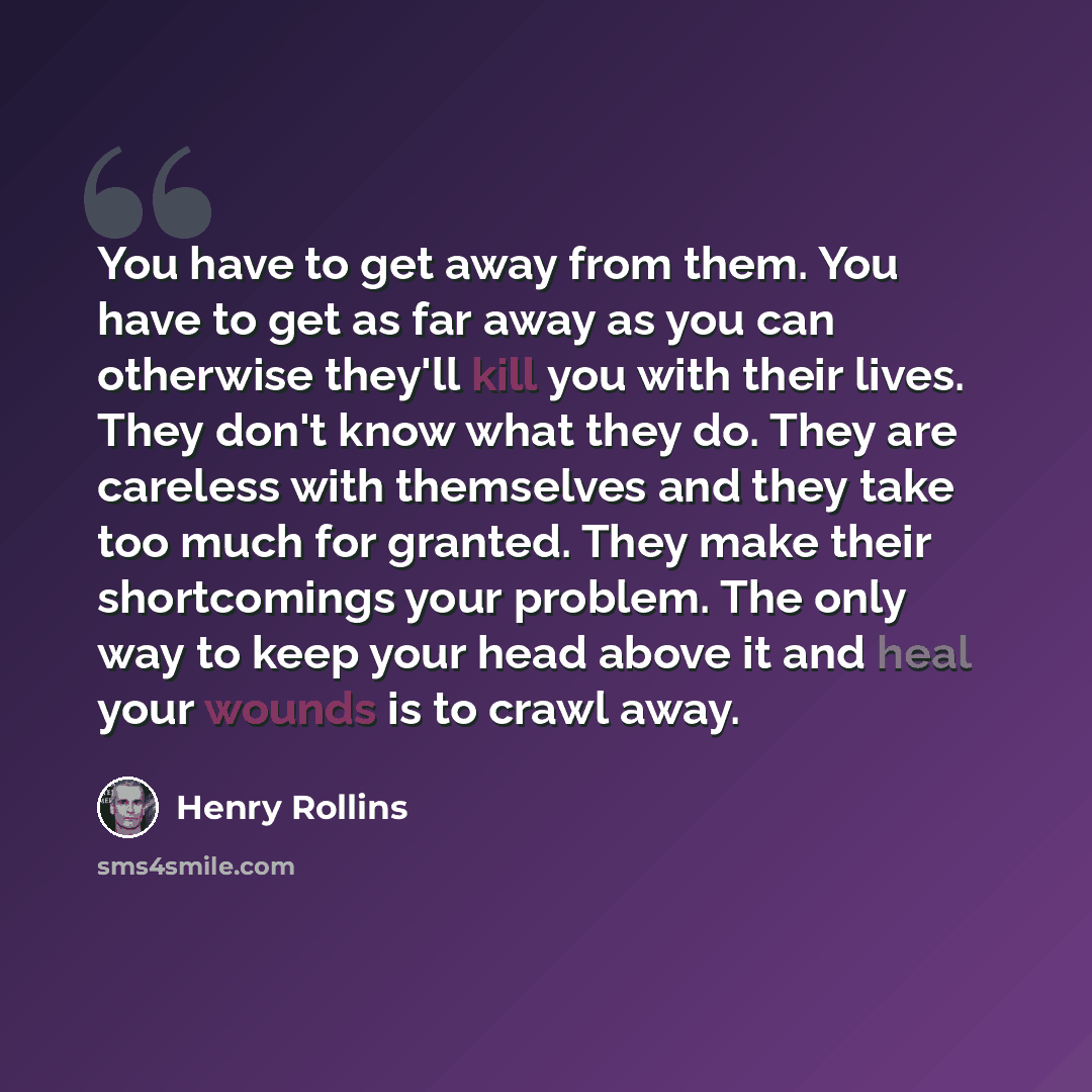 “You have to get away from them. You have to get as far away as you can otherwise they'll kill you with their lives. They don't know what they do. They are careless with themselves and they take too much for granted. They make their shortcomings your problem. The only way to keep your head above it…” quote by Henry Rollins