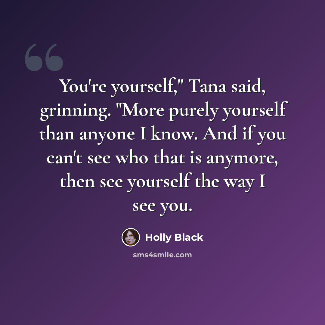 “You're yourself," Tana said, grinning. "More purely yourself than anyone I know. And if you can't see who that is anymore, then see yourself the way I see you.” quote by Holly Black
