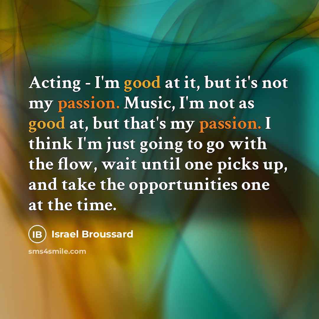 “Acting - I'm good at it, but it's not my passion. Music, I'm not as good at, but that's my passion. I think I'm just going to go with the flow, wait until one picks up, and take the opportunities one at the time.” quote by Israel Broussard