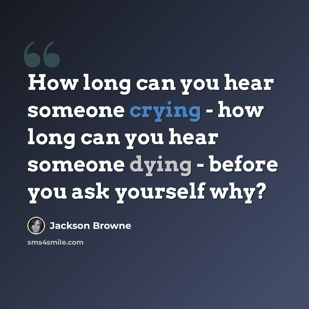 “How long can you hear someone crying - how long can you hear someone dying - before you ask yourself why?” quote by Jackson Browne