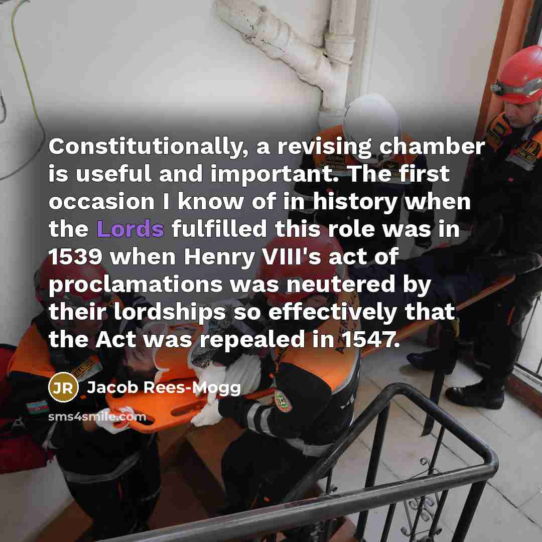 “Constitutionally, a revising chamber is useful and important. The first occasion I know of in history when the Lords fulfilled this role was in 1539 when Henry VIII's act of proclamations was neutered by their lordships so effectively that the Act was repealed in 1547.” quote by Jacob Rees-Mogg