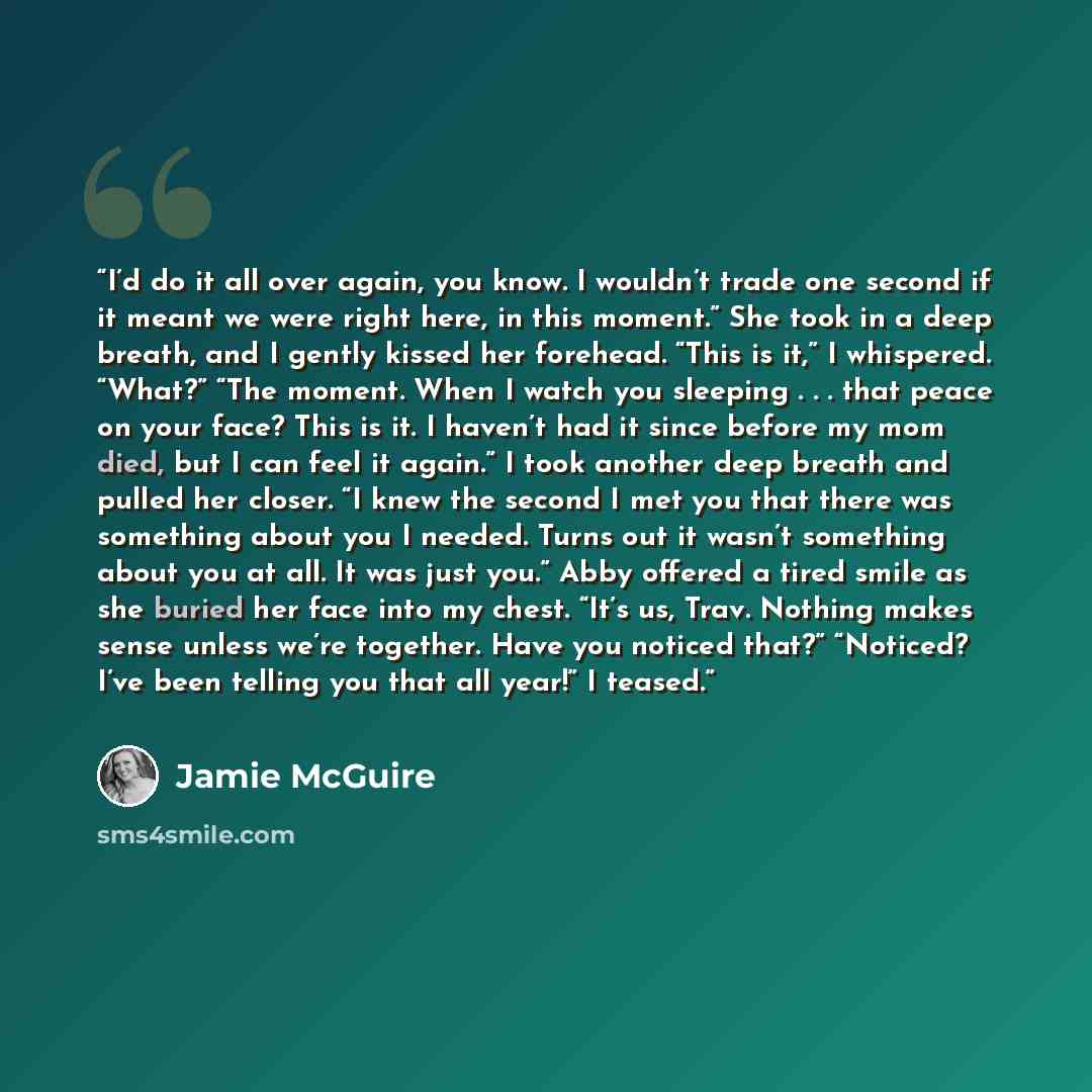 “I’d do it all over again, you know. I wouldn’t trade one second if it meant we were right here, in this moment.” She took in a deep breath, and I gently kissed her forehead. “This is it,” I whispered. “What?” “The moment. When I watch you sleeping . . . that peace on your face? This is it. I…” quote by Jamie McGuire