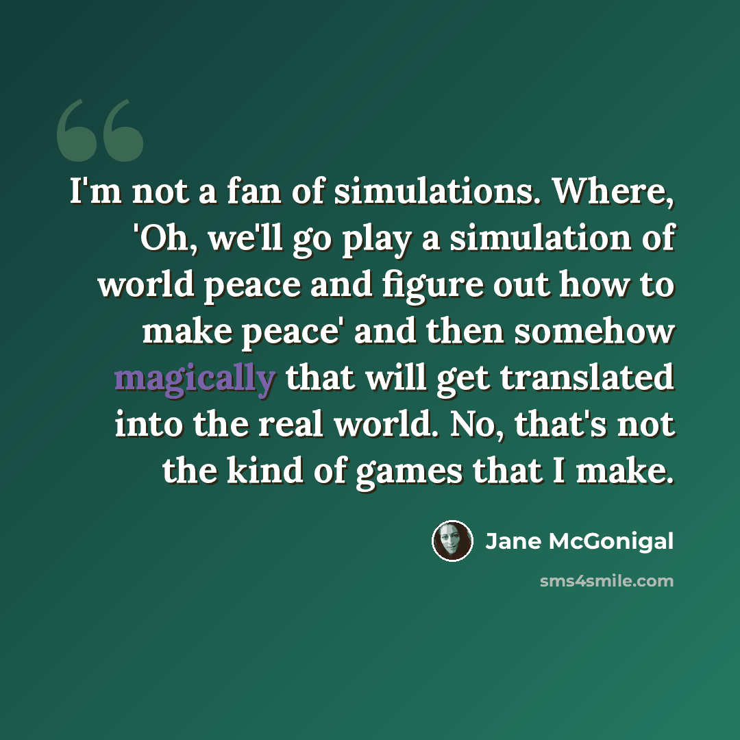 “I'm not a fan of simulations. Where, 'Oh, we'll go play a simulation of world peace and figure out how to make peace' and then somehow magically that will get translated into the real world. No, that's not the kind of games that I make.” quote by Jane McGonigal
