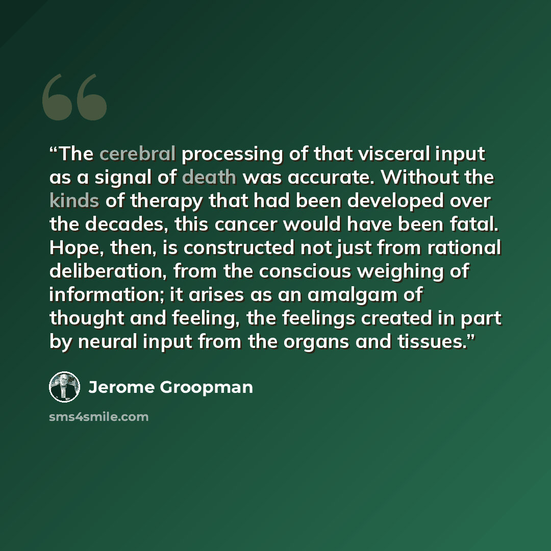 “The cerebral processing of that visceral input as a signal of death was accurate. Without the kinds of therapy that had been developed over the decades, this cancer would have been fatal. Hope, then, is constructed not just from rational deliberation, from the conscious weighing of information; it…” quote by Jerome Groopman