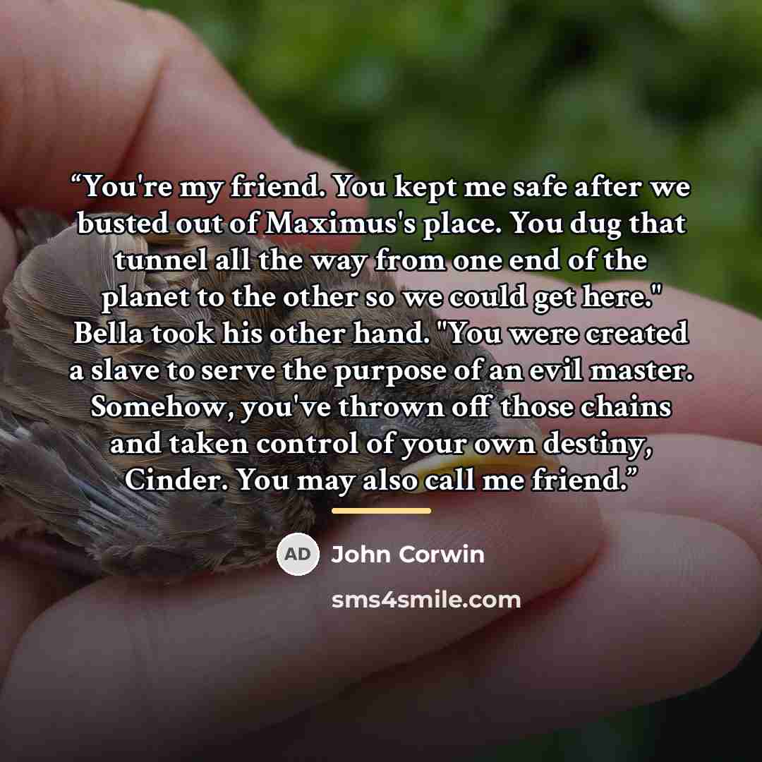 “You're my friend. You kept me safe after we busted out of Maximus's place. You dug that tunnel all the way from one end of the planet to the other so we could get here." Bella took his other hand. "You were created a slave to serve the purpose of an evil master. Somehow, you've thrown off those…” quote by John Corwin