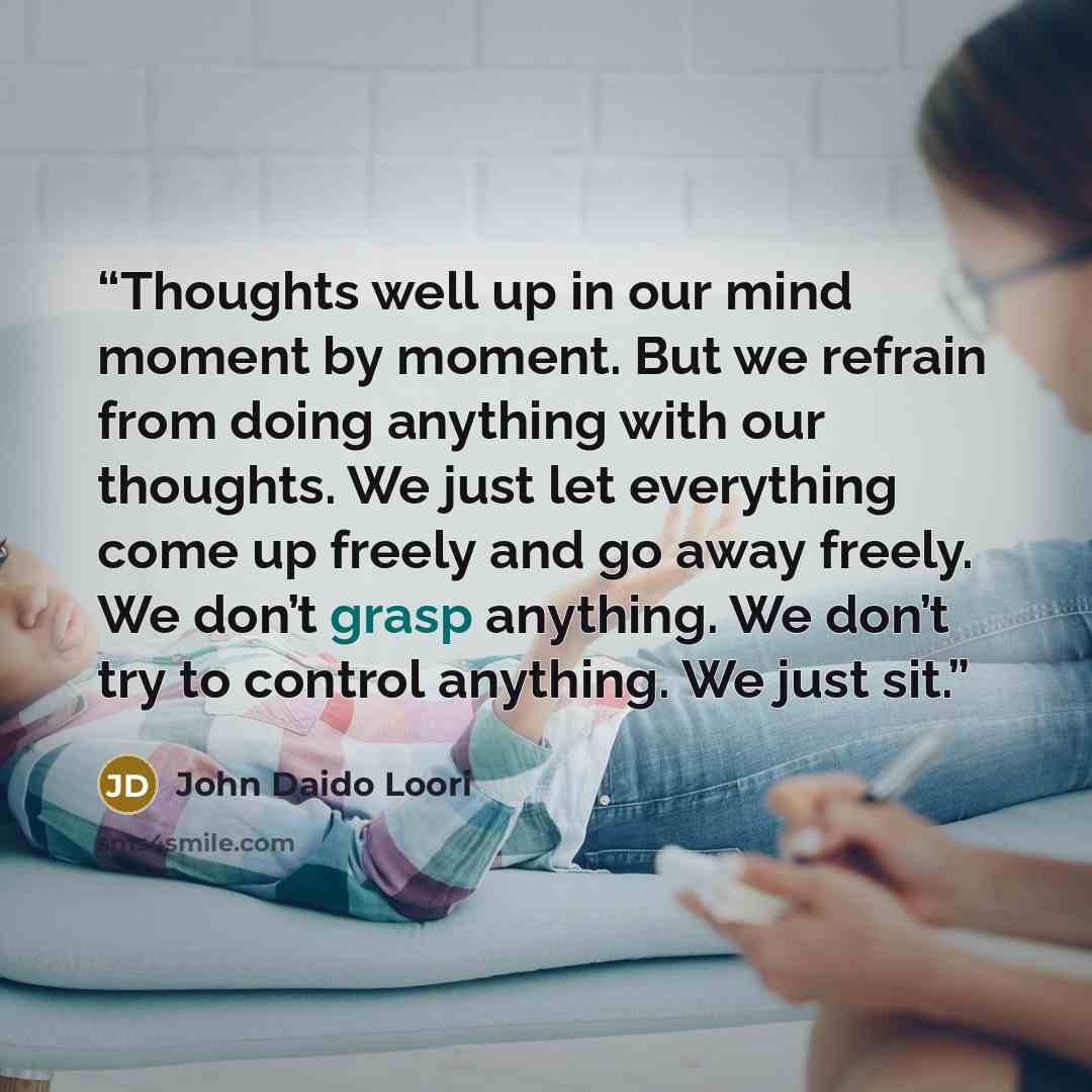 “Thoughts well up in our mind moment by moment. But we refrain from doing anything with our thoughts. We just let everything come up freely and go away freely. We don’t grasp anything. We don’t try to control anything. We just sit.” quote by John Daido Loori