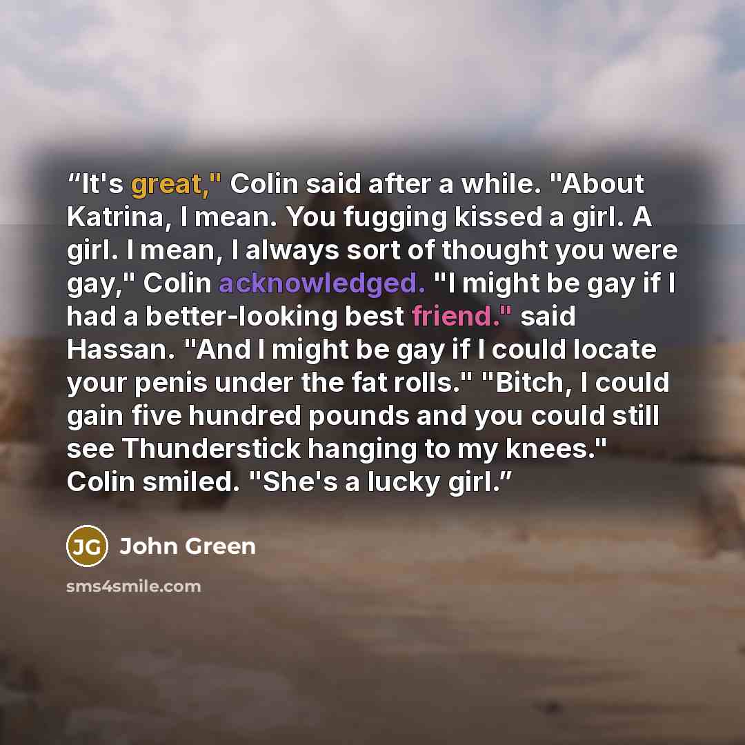 “It's great," Colin said after a while. "About Katrina, I mean. You fugging kissed a girl. A girl. I mean, I always sort of thought you were gay," Colin acknowledged. "I might be gay if I had a better-looking best friend." said Hassan. "And I might be gay if I could locate your penis under the fat…” quote by John Green
