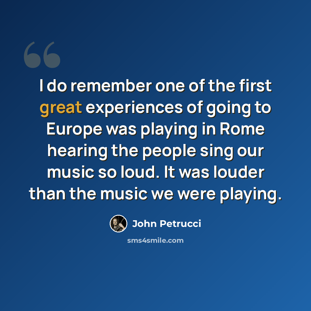 “I do remember one of the first great experiences of going to Europe was playing in Rome hearing the people sing our music so loud. It was louder than the music we were playing.” quote by John Petrucci