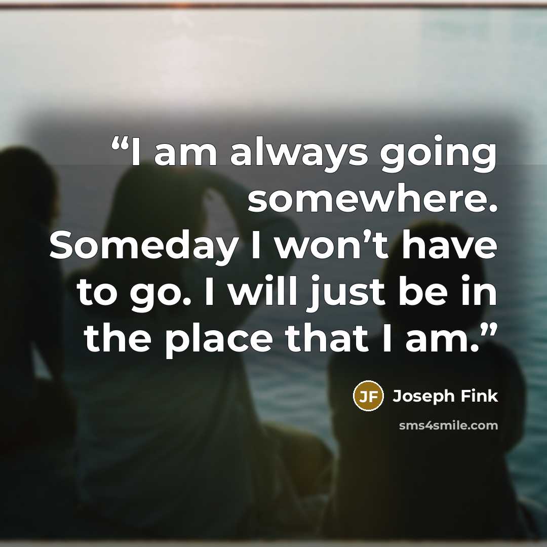 “I am always going somewhere. Someday I won’t have to go. I will just be in the place that I am.” quote by Joseph Fink
