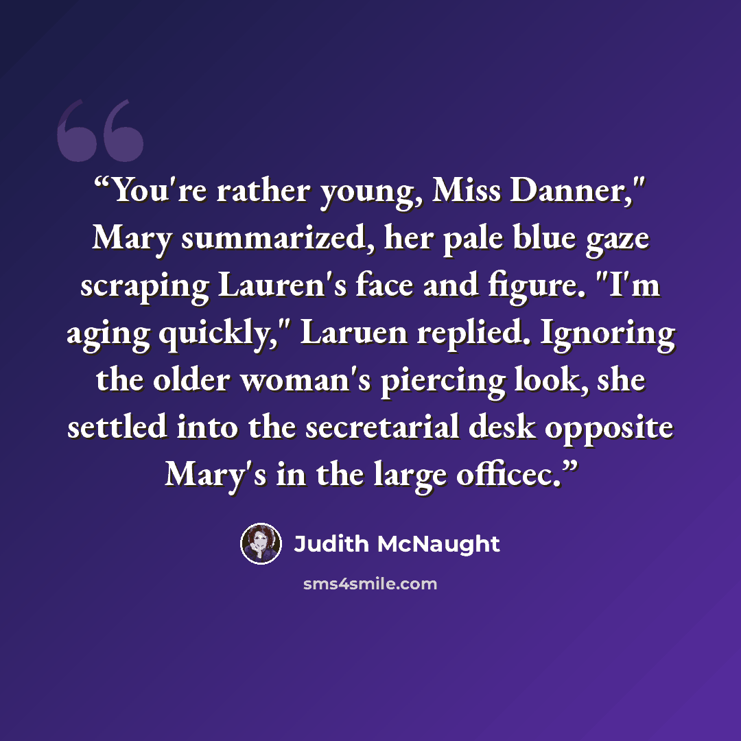 “You're rather young, Miss Danner," Mary summarized, her pale blue gaze scraping Lauren's face and figure. "I'm aging quickly," Laruen replied. Ignoring the older woman's piercing look, she settled into the secretarial desk opposite Mary's in the large officec.” quote by Judith McNaught
