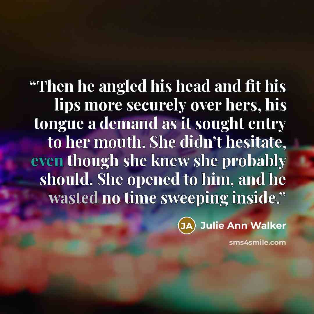 “Then he angled his head and fit his lips more securely over hers, his tongue a demand as it sought entry to her mouth. She didn’t hesitate, even though she knew she probably should. She opened to him, and he wasted no time sweeping inside.” quote by Julie Ann Walker