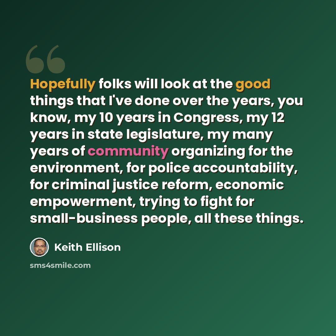 “Hopefully folks will look at the good things that I've done over the years, you know, my 10 years in Congress, my 12 years in state legislature, my many years of community organizing for the environment, for police accountability, for criminal justice reform, economic empowerment, trying to fight…” quote by Keith Ellison