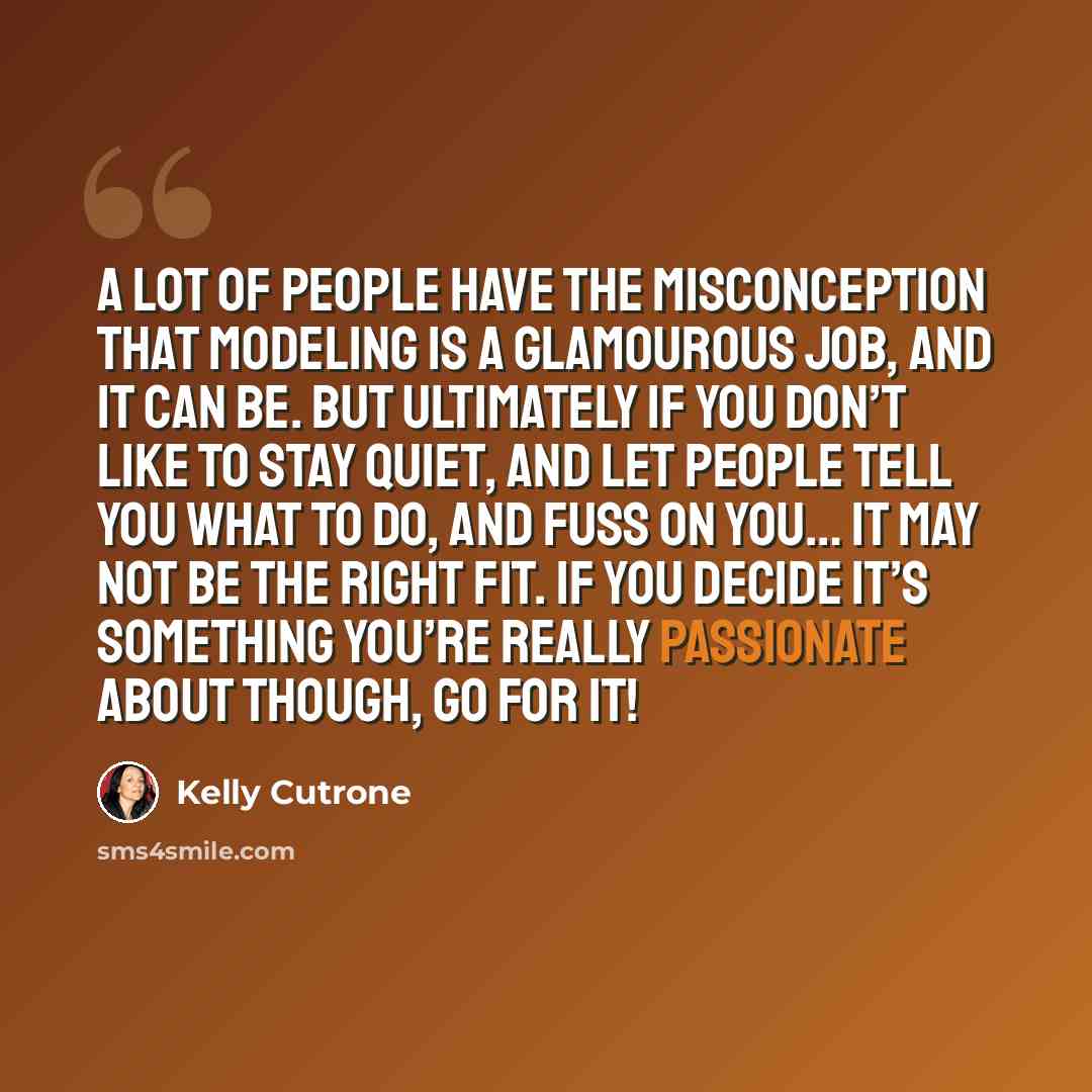 “A lot of people have the misconception that modeling is a glamourous job, and it can be. But ultimately if you don’t like to stay quiet, and let people tell you what to do, and fuss on you… it may not be the right fit. If you decide it’s something you’re really passionate about though, go for it!” quote by Kelly Cutrone