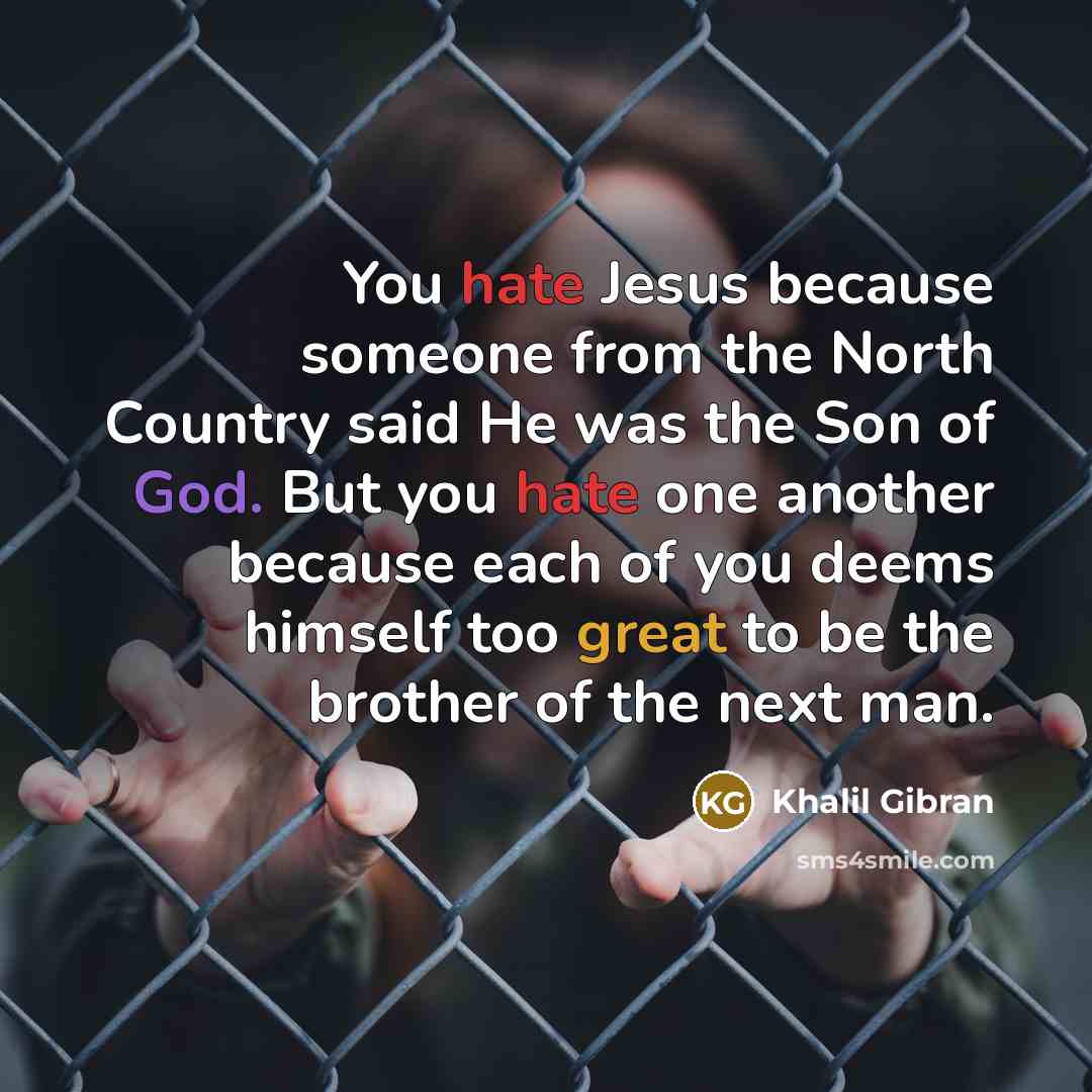 “You hate Jesus because someone from the North Country said He was the Son of God. But you hate one another because each of you deems himself too great to be the brother of the next man.” quote by Khalil Gibran