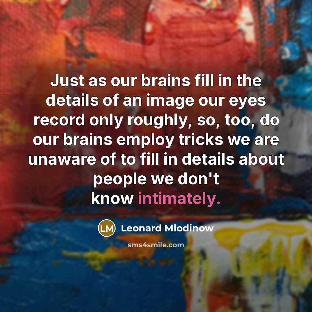 “Just as our brains fill in the details of an image our eyes record only roughly, so, too, do our brains employ tricks we are unaware of to fill in details about people we don't know intimately.” quote by Leonard Mlodinow