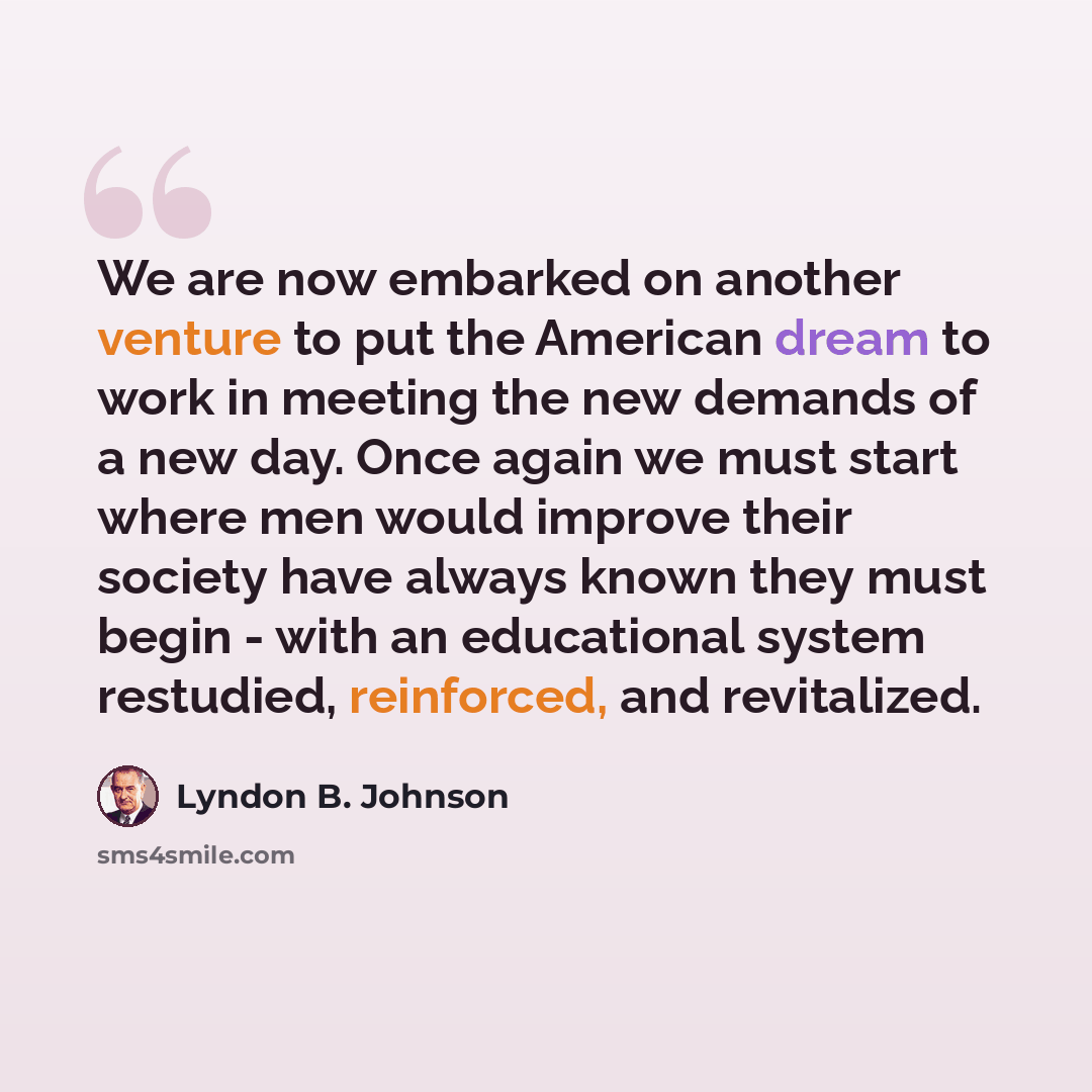 “We are now embarked on another venture to put the American dream to work in meeting the new demands of a new day. Once again we must start where men would improve their society have always known they must begin - with an educational system restudied, reinforced, and revitalized.” quote by Lyndon B. Johnson