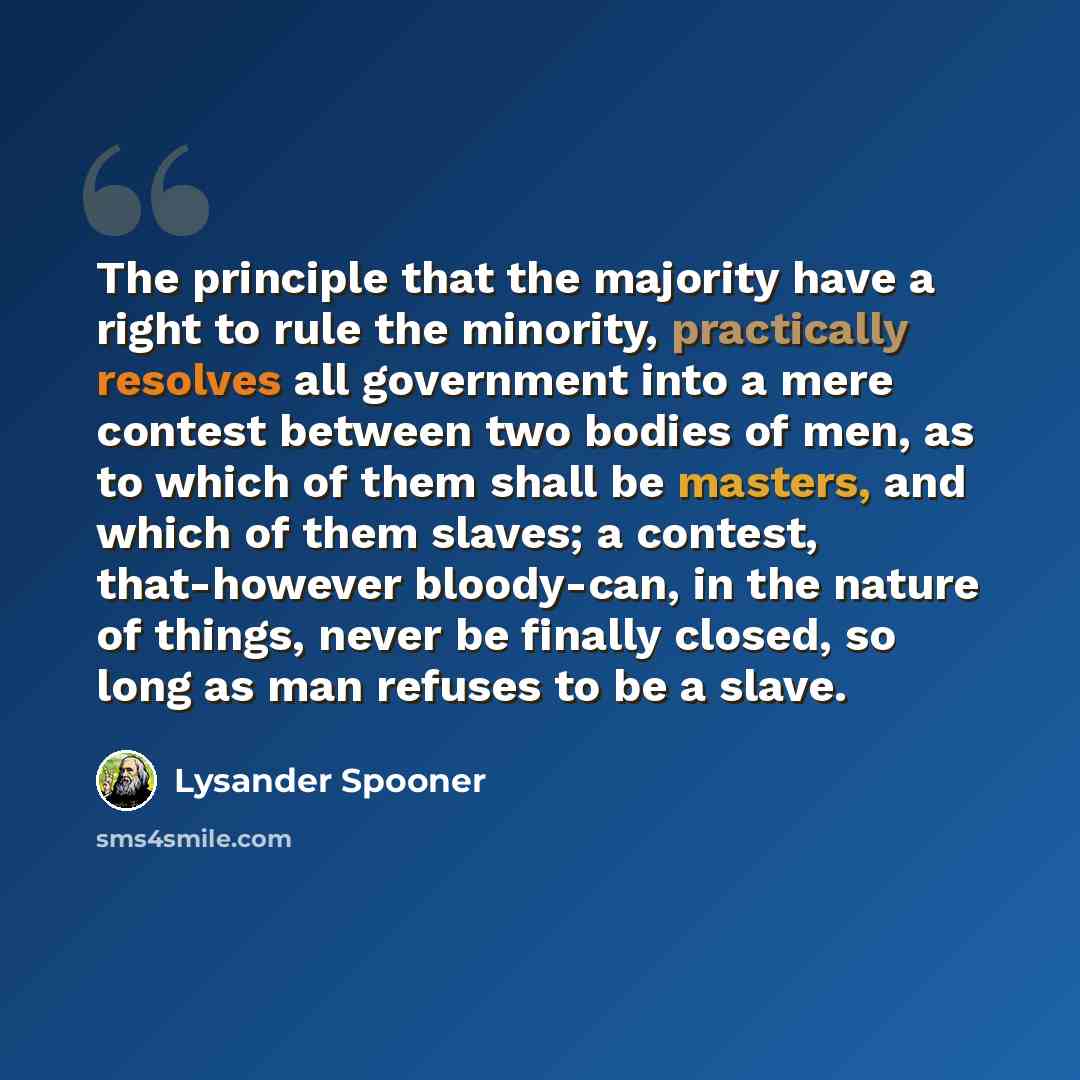 “The principle that the majority have a right to rule the minority, practically resolves all government into a mere contest between two bodies of men, as to which of them shall be masters, and which of them slaves; a contest, that-however bloody-can, in the nature of things, never be finally…” quote by Lysander Spooner