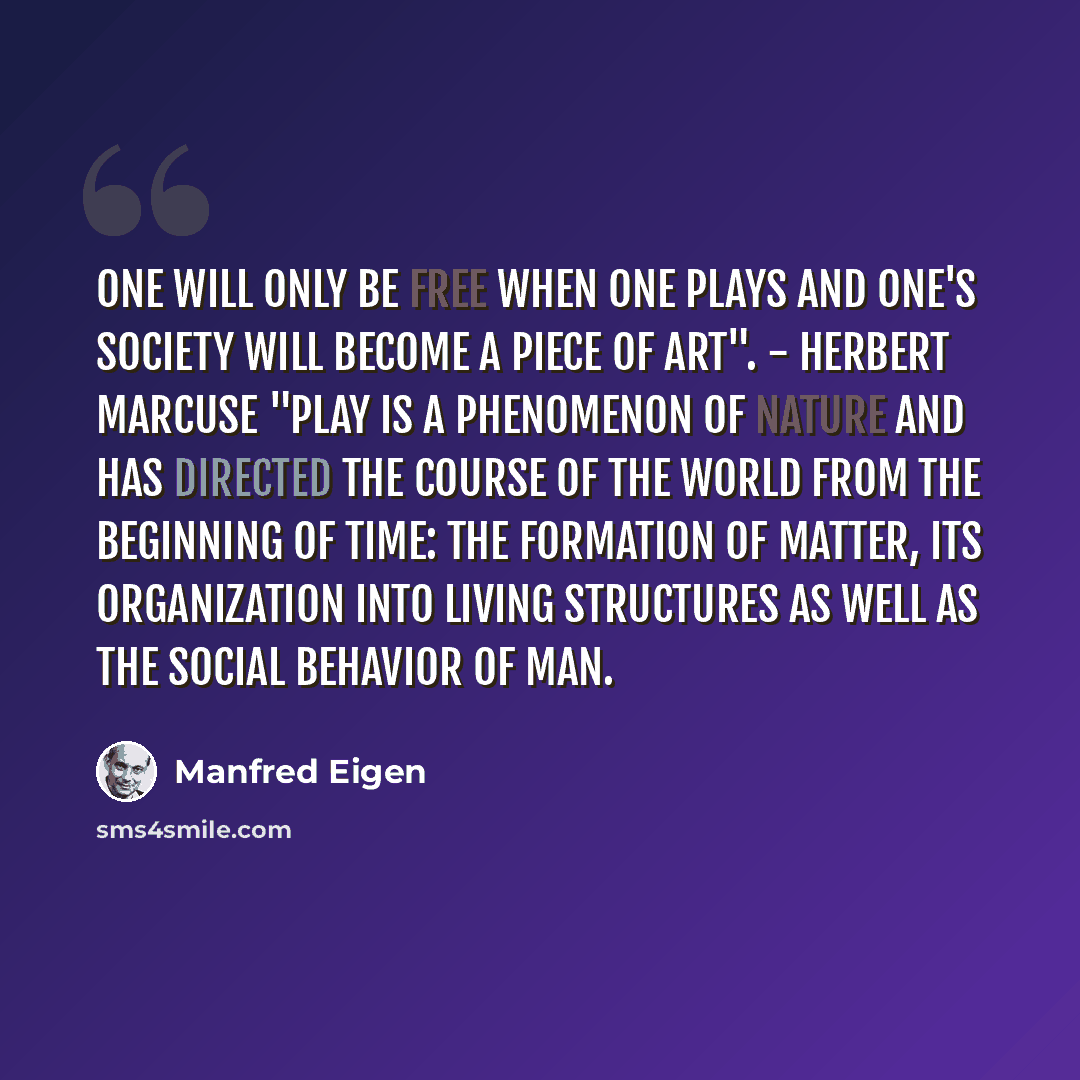“One will only be free when one plays and one's society will become a piece of art". - Herbert Marcuse "Play is a phenomenon of nature and has directed the course of the world from the beginning of time: the formation of matter, its organization into living structures as well as the social behavior…” quote by Manfred Eigen