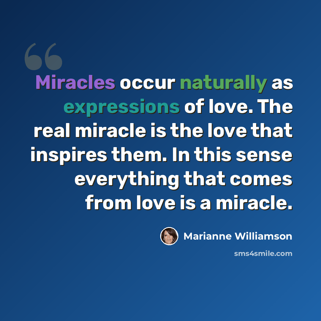 “Miracles occur naturally as expressions of love. The real miracle is the love that inspires them. In this sense everything that comes from love is a miracle.” quote by Marianne Williamson