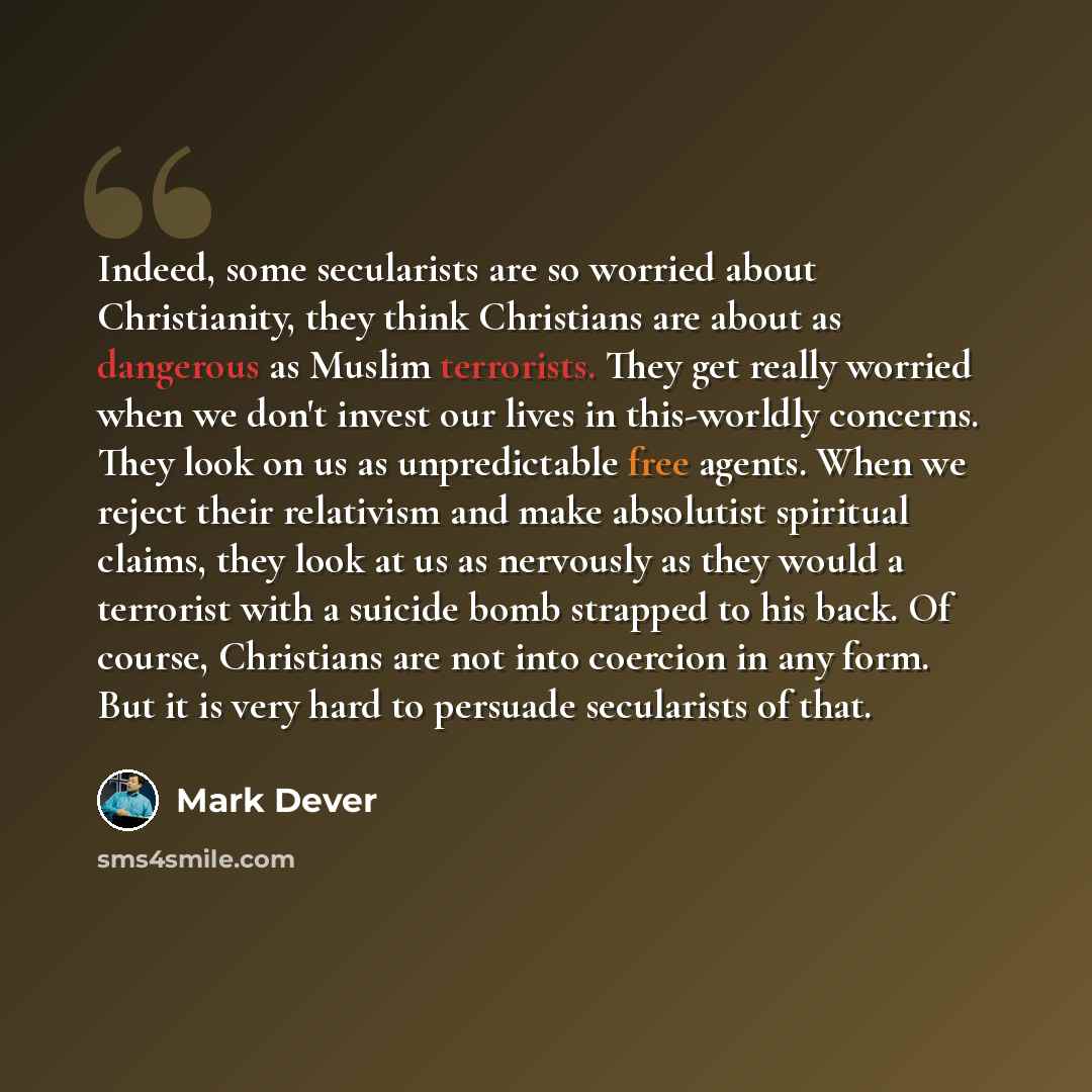 “Indeed, some secularists are so worried about Christianity, they think Christians are about as dangerous as Muslim terrorists. They get really worried when we don't invest our lives in this-worldly concerns. They look on us as unpredictable free agents. When we reject their relativism and make…” quote by Mark Dever