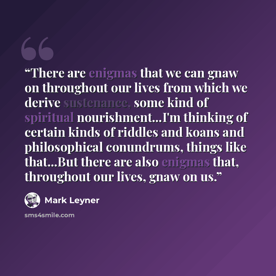 “There are enigmas that we can gnaw on throughout our lives from which we derive sustenance, some kind of spiritual nourishment...I'm thinking of certain kinds of riddles and koans and philosophical conundrums, things like that...But there are also enigmas that, throughout our lives, gnaw on us.” quote by Mark Leyner
