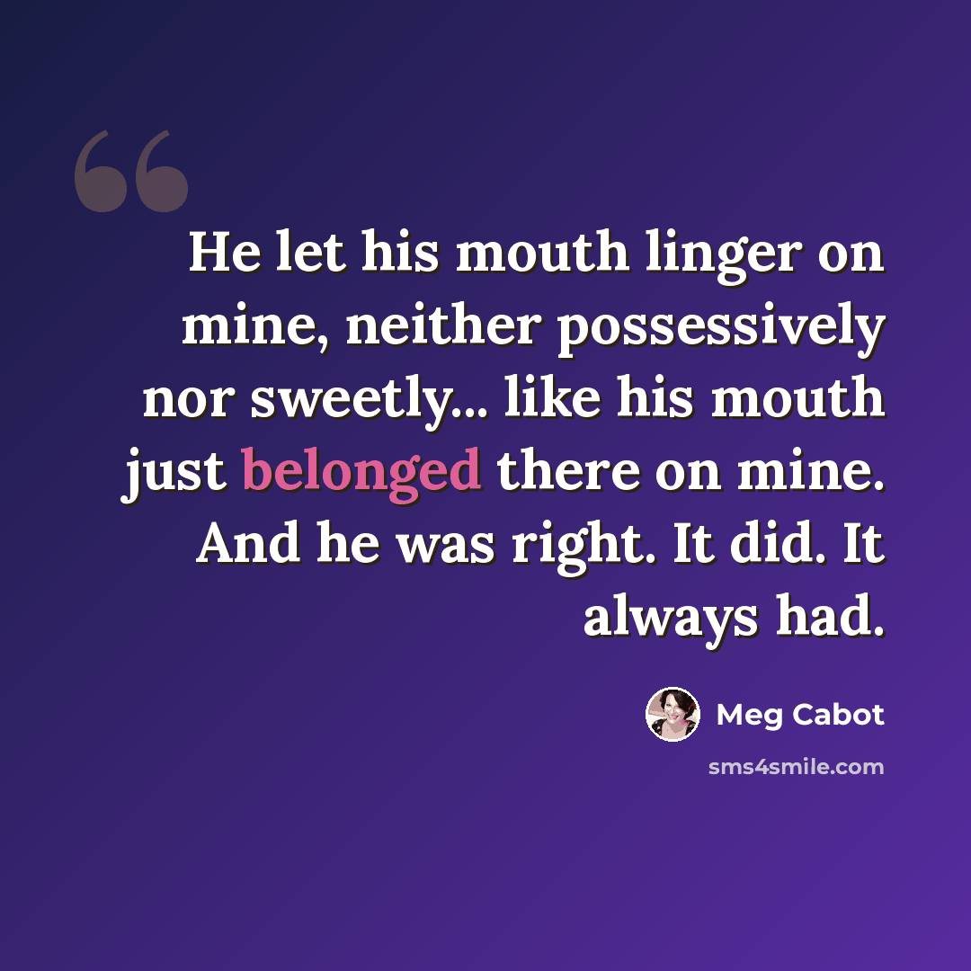“He let his mouth linger on mine, neither possessively nor sweetly... like his mouth just belonged there on mine. And he was right. It did. It always had.” quote by Meg Cabot
