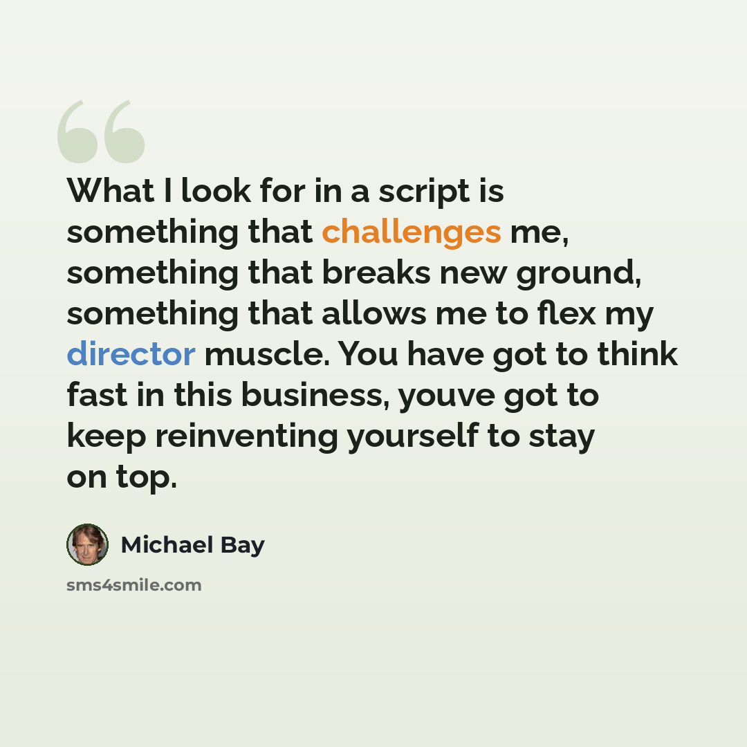“What I look for in a script is something that challenges me, something that breaks new ground, something that allows me to flex my director muscle. You have got to think fast in this business, youve got to keep reinventing yourself to stay on top.” quote by Michael Bay