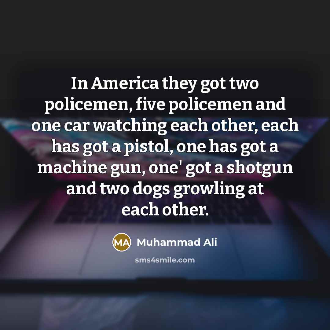 “In America they got two policemen, five policemen and one car watching each other, each has got a pistol, one has got a machine gun, one' got a shotgun and two dogs growling at each other.” quote by Muhammad Ali