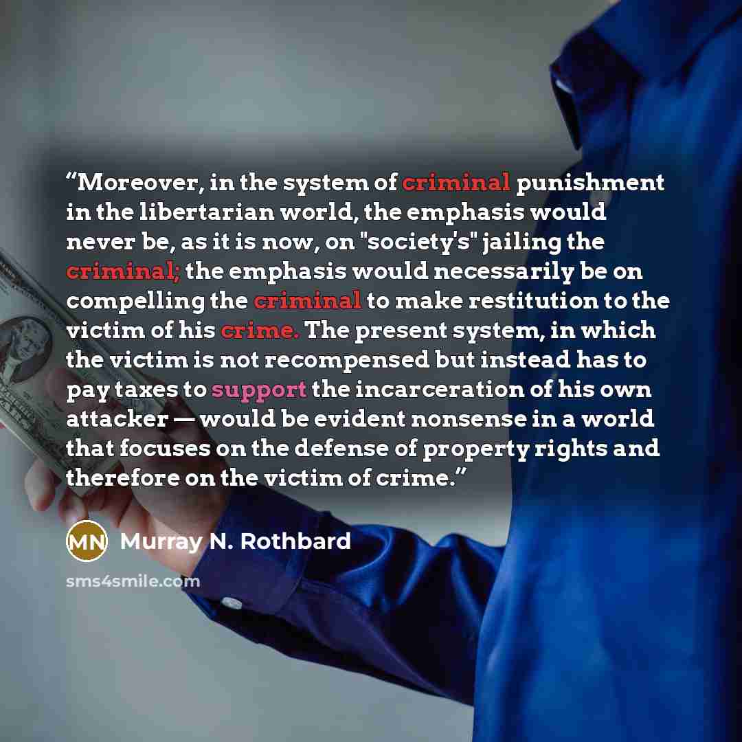 “Moreover, in the system of criminal punishment in the libertarian world, the emphasis would never be, as it is now, on "society's" jailing the criminal; the emphasis would necessarily be on compelling the criminal to make restitution to the victim of his crime. The present system, in which the…” quote by Murray N. Rothbard