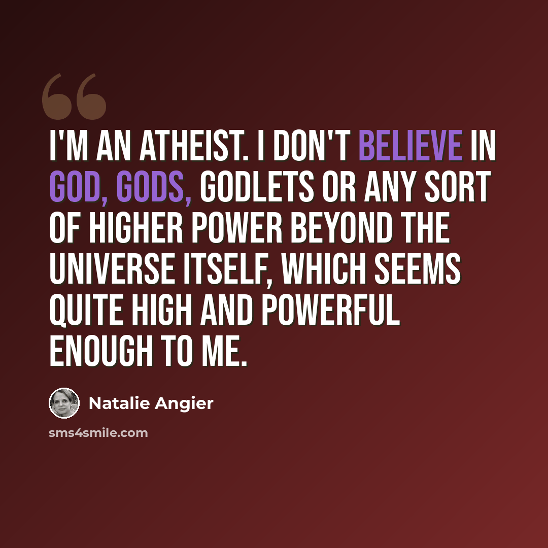 “I'm an Atheist. I don't believe in God, Gods, Godlets or any sort of higher power beyond the universe itself, which seems quite high and powerful enough to me.” quote by Natalie Angier