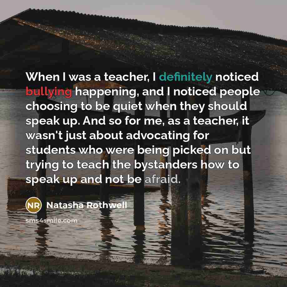 “When I was a teacher, I definitely noticed bullying happening, and I noticed people choosing to be quiet when they should speak up. And so for me, as a teacher, it wasn't just about advocating for students who were being picked on but trying to teach the bystanders how to speak up and not be afraid.” quote by Natasha Rothwell