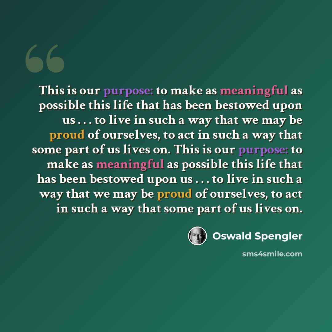“This is our purpose: to make as meaningful as possible this life that has been bestowed upon us . . . to live in such a way that we may be proud of ourselves, to act in such a way that some part of us lives on. This is our purpose: to make as meaningful as possible this life that has been bestowed…” quote by Oswald Spengler