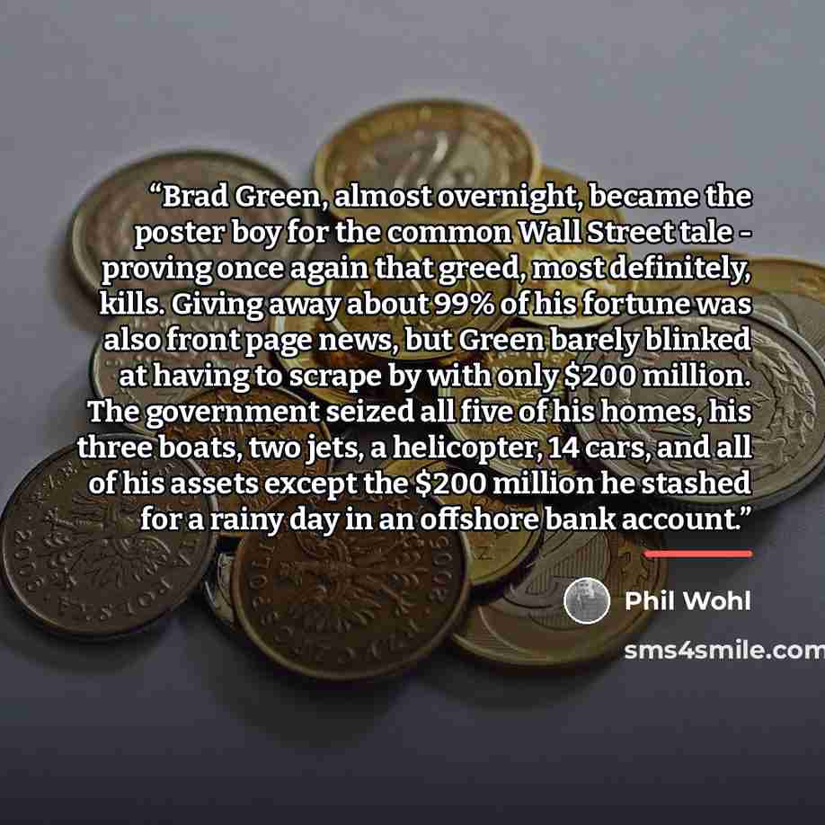 “Brad Green, almost overnight, became the poster boy for the common Wall Street tale - proving once again that greed, most definitely, kills. Giving away about 99% of his fortune was also front page news, but Green barely blinked at having to scrape by with only $200 million. The government seized…” quote by Phil Wohl