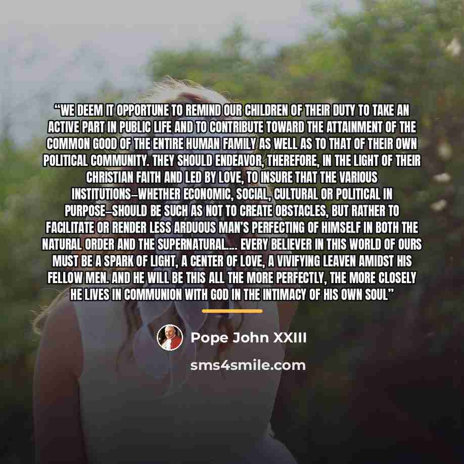 “We deem it opportune to remind our children of their duty to take an active part in public life and to contribute toward the attainment of the common good of the entire human family as well as to that of their own political community. They should endeavor, therefore, in the light of their…” quote by Pope John XXIII