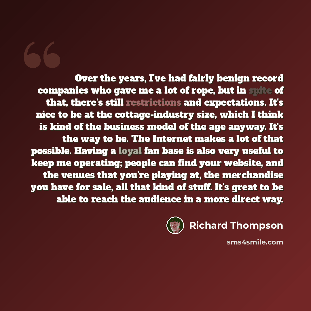“Over the years, I've had fairly benign record companies who gave me a lot of rope, but in spite of that, there's still restrictions and expectations. It's nice to be at the cottage-industry size, which I think is kind of the business model of the age anyway. It's the way to be. The Internet makes…” quote by Richard Thompson