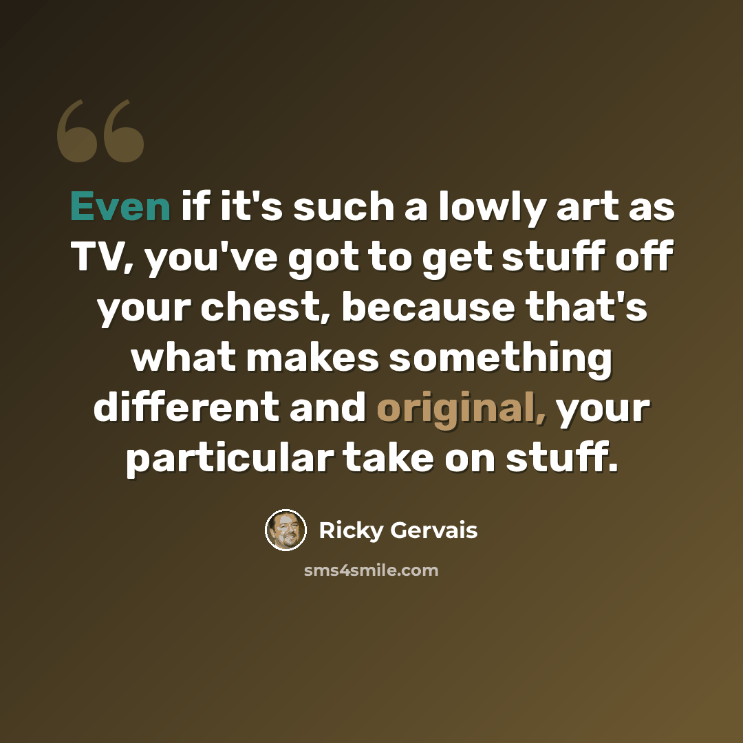“Even if it's such a lowly art as TV, you've got to get stuff off your chest, because that's what makes something different and original, your particular take on stuff.” quote by Ricky Gervais