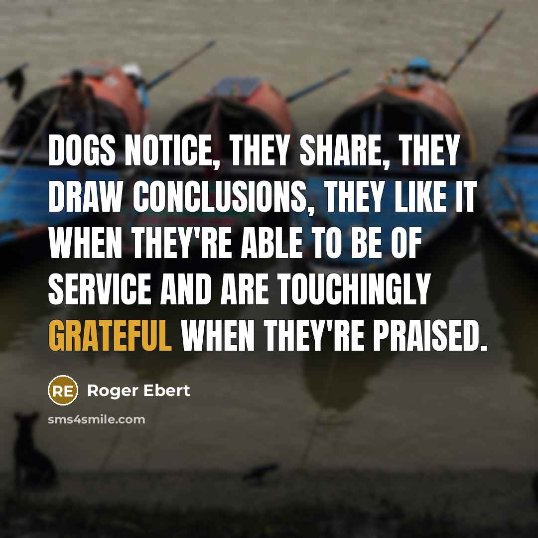 “Dogs notice, they share, they draw conclusions, they like it when they're able to be of service and are touchingly grateful when they're praised.” quote by Roger Ebert