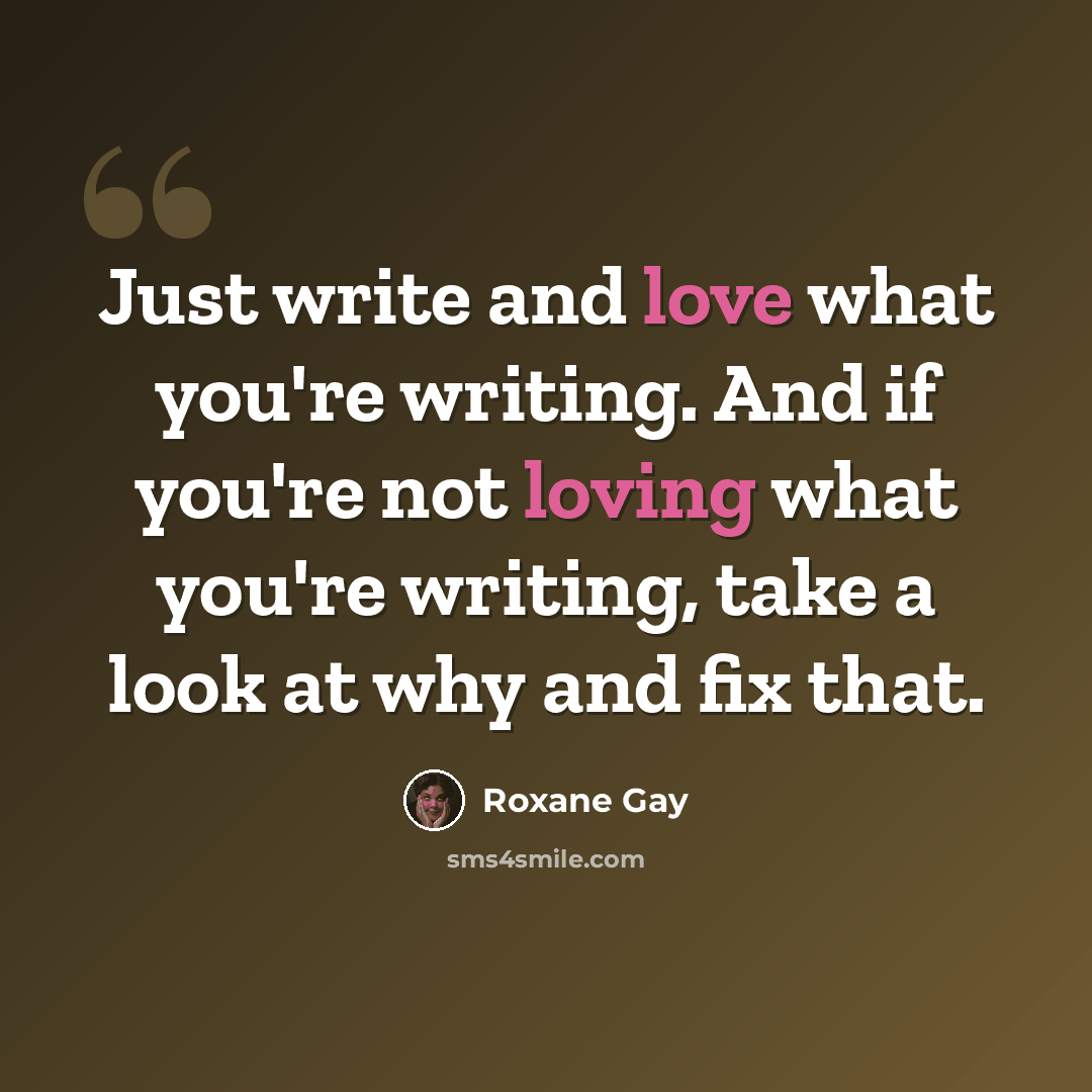 “Just write and love what you're writing. And if you're not loving what you're writing, take a look at why and fix that.” quote by Roxane Gay