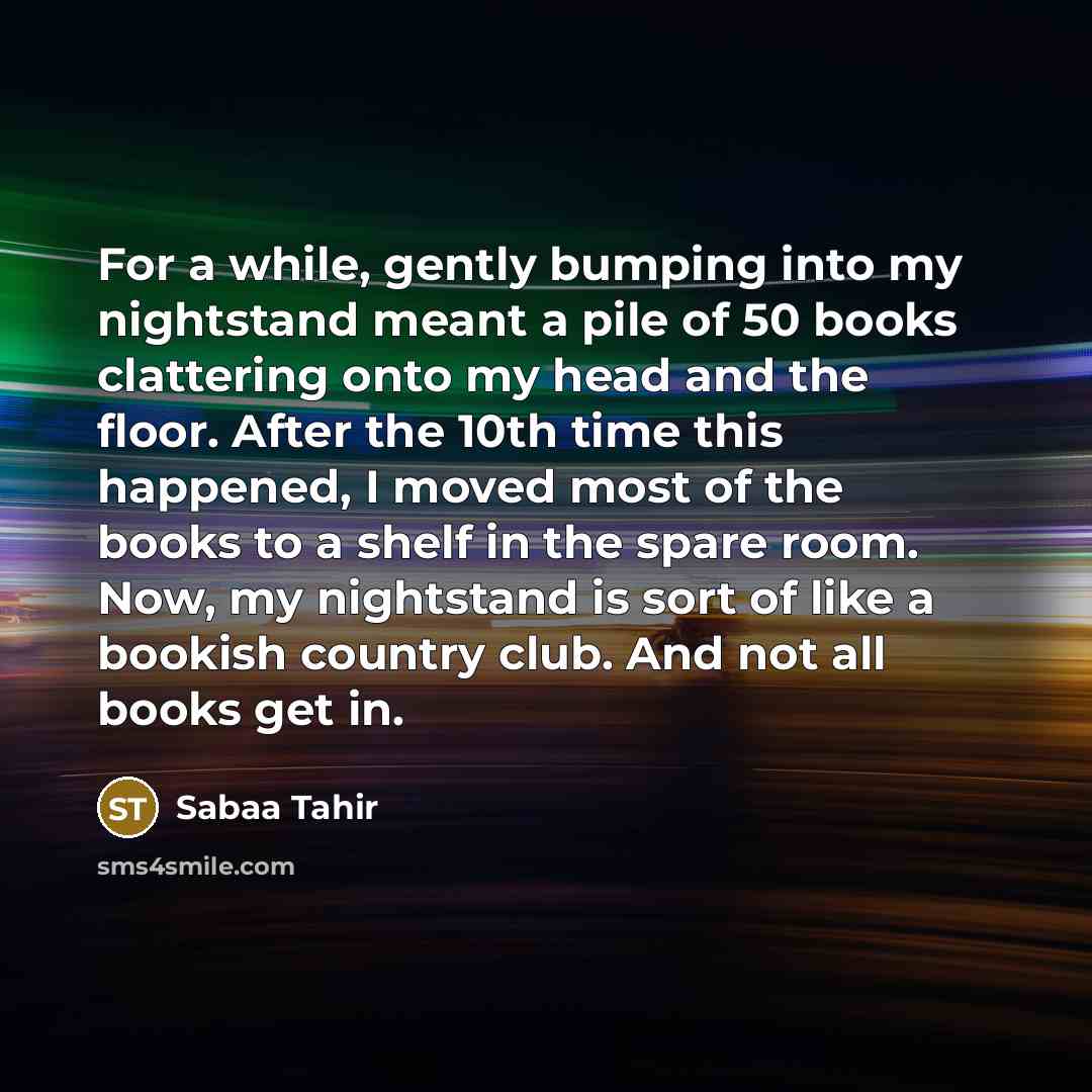 “For a while, gently bumping into my nightstand meant a pile of 50 books clattering onto my head and the floor. After the 10th time this happened, I moved most of the books to a shelf in the spare room. Now, my nightstand is sort of like a bookish country club. And not all books get in.” quote by Sabaa Tahir