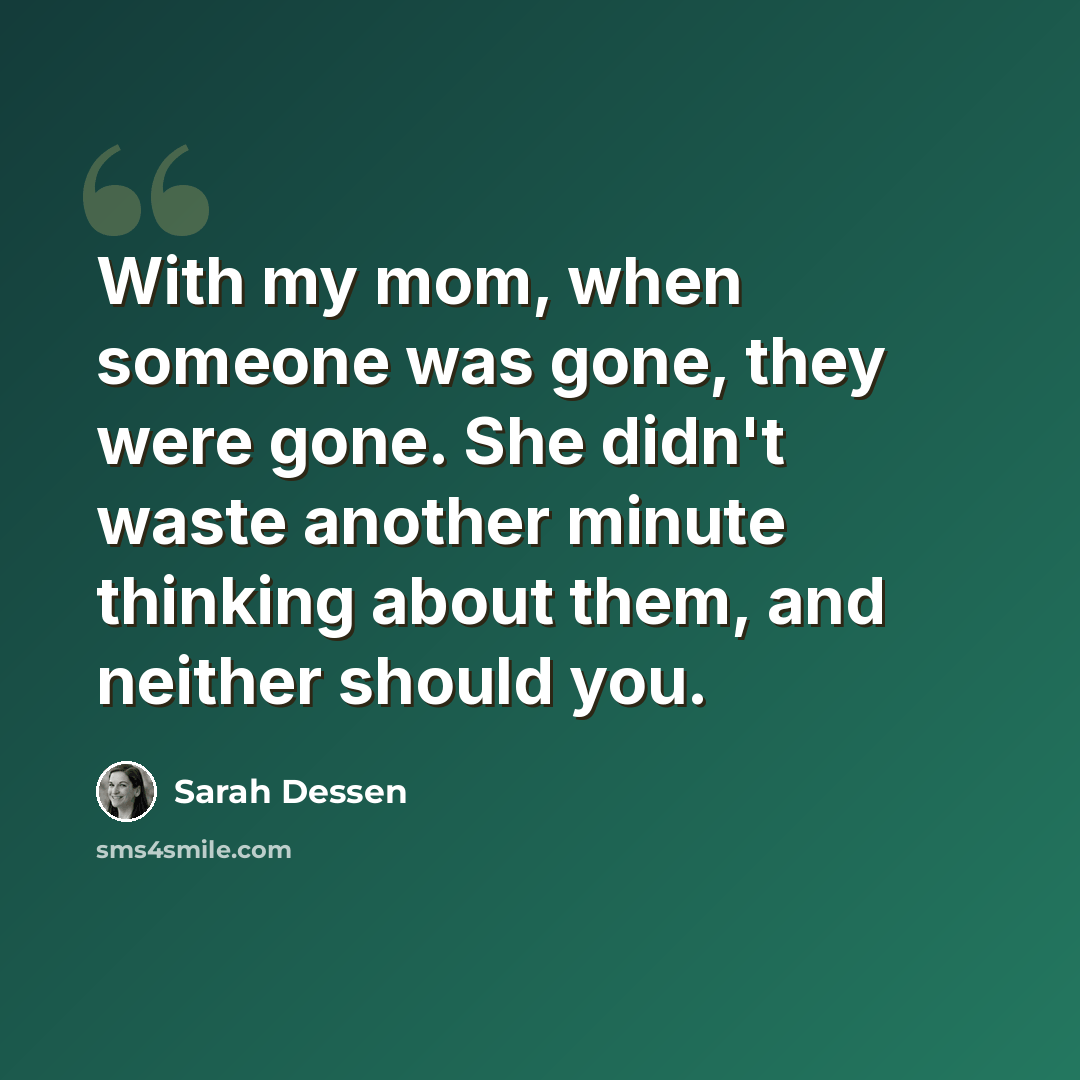 “With my mom, when someone was gone, they were gone. She didn't waste another minute thinking about them, and neither should you.” quote by Sarah Dessen