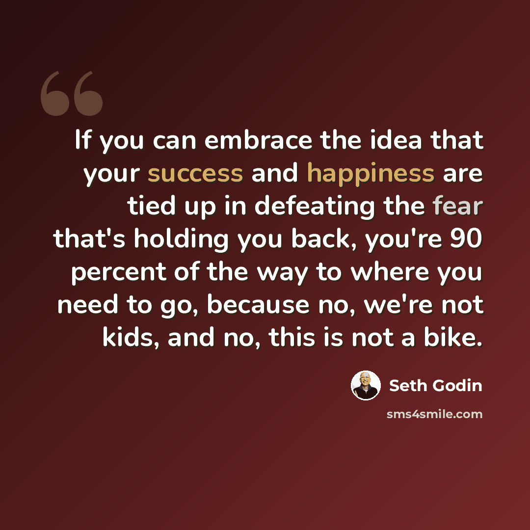 “If you can embrace the idea that your success and happiness are tied up in defeating the fear that's holding you back, you're 90 percent of the way to where you need to go, because no, we're not kids, and no, this is not a bike.” quote by Seth Godin