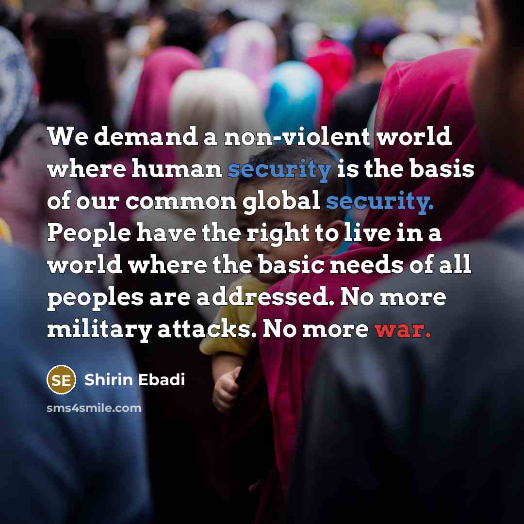 “We demand a non-violent world where human security is the basis of our common global security. People have the right to live in a world where the basic needs of all peoples are addressed. No more military attacks. No more war.” quote by Shirin Ebadi