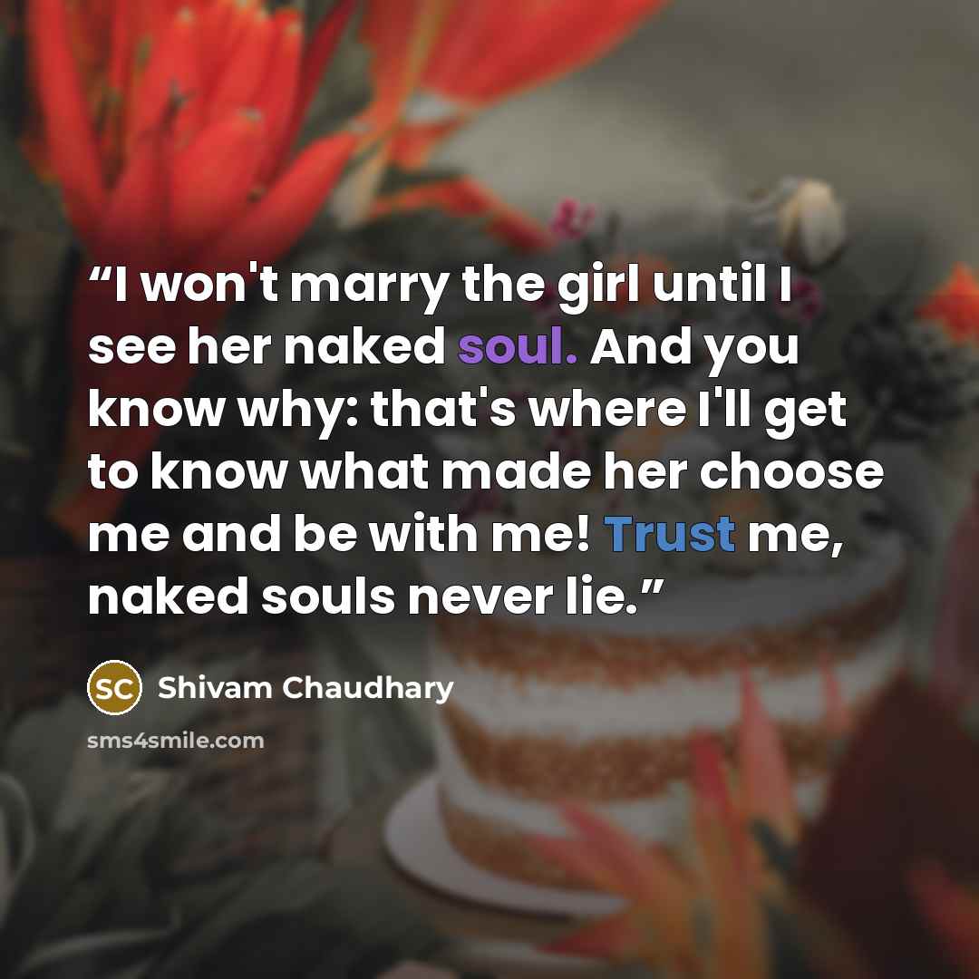 “I won't marry the girl until I see her naked soul. And you know why: that's where I'll get to know what made her choose me and be with me! Trust me, naked souls never lie.” quote by Shivam Chaudhary