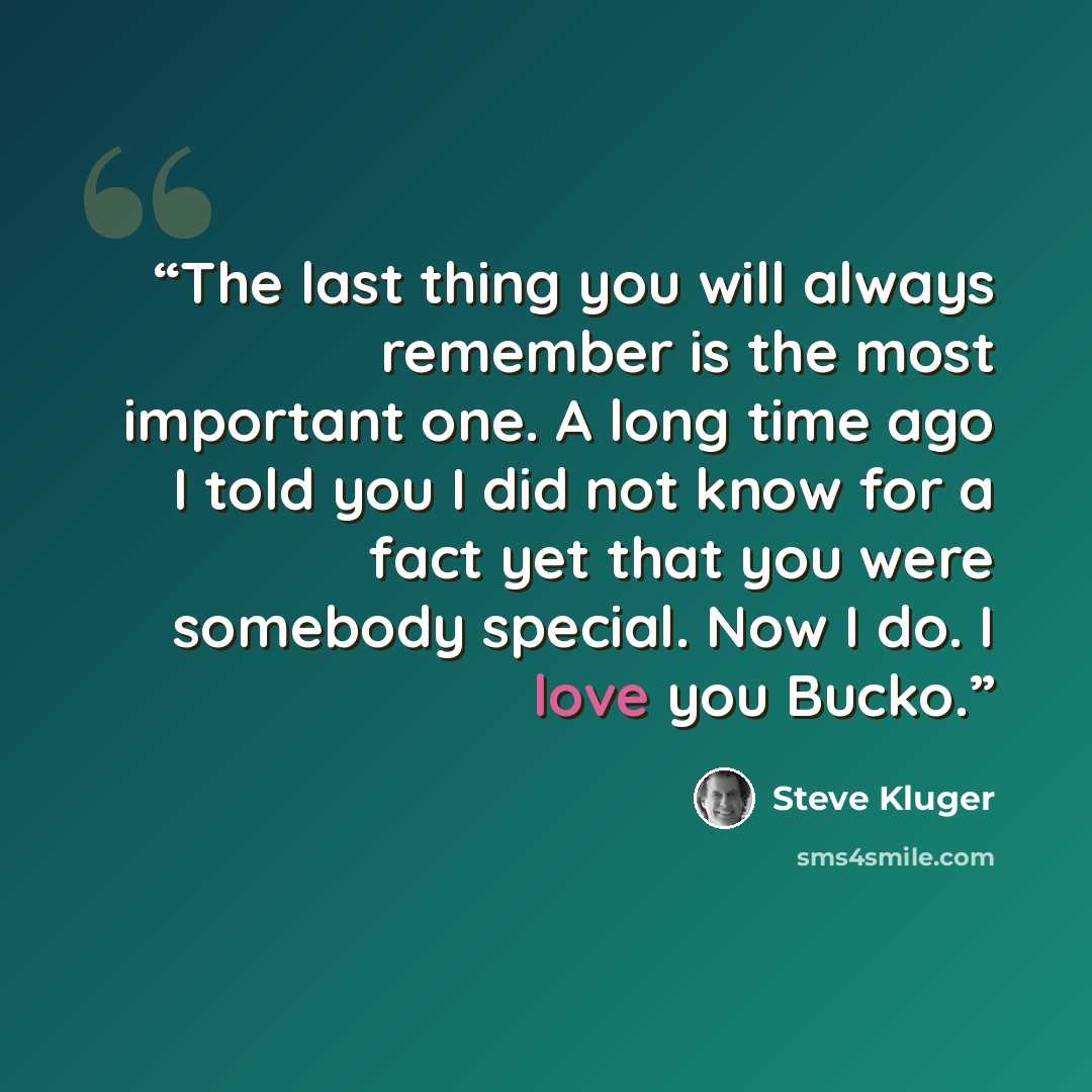 “The last thing you will always remember is the most important one. A long time ago I told you I did not know for a fact yet that you were somebody special. Now I do. I love you Bucko.” quote by Steve Kluger