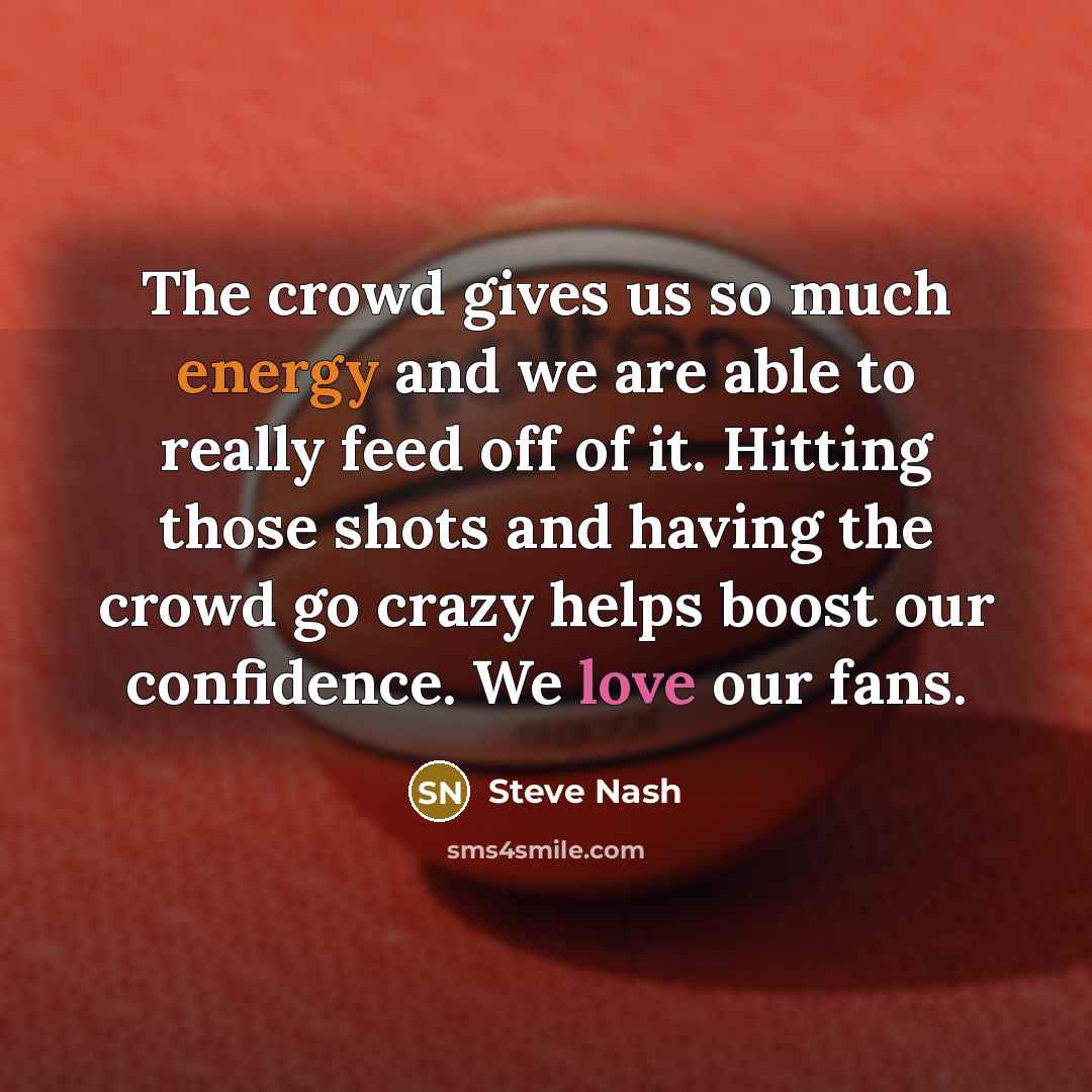 “The crowd gives us so much energy and we are able to really feed off of it. Hitting those shots and having the crowd go crazy helps boost our confidence. We love our fans.” quote by Steve Nash